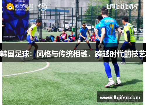 韩国足球：风格与传统相融，跨越时代的技艺