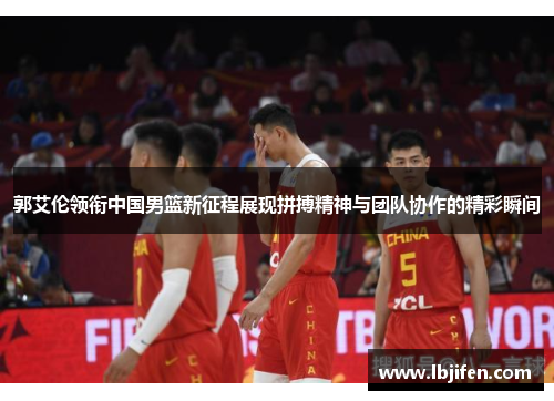 郭艾伦领衔中国男篮新征程展现拼搏精神与团队协作的精彩瞬间